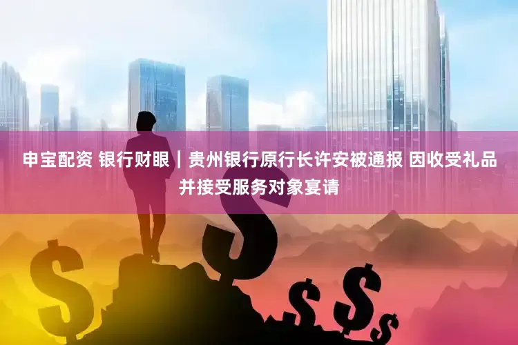 申宝配资 银行财眼｜贵州银行原行长许安被通报 因收受礼品并接受服务对象宴请