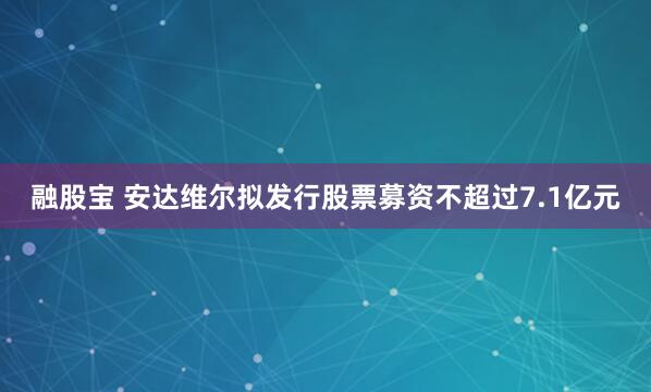 融股宝 安达维尔拟发行股票募资不超过7.1亿元