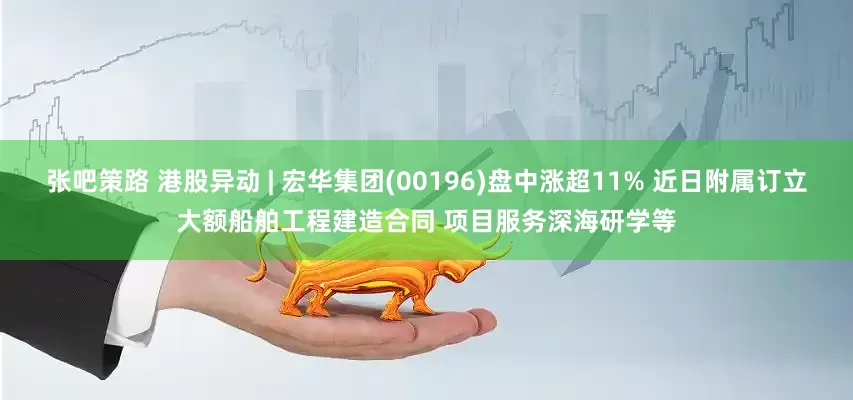 张吧策路 港股异动 | 宏华集团(00196)盘中涨超11% 近日附属订立大额船舶工程建造合同 项目服务深海研学等