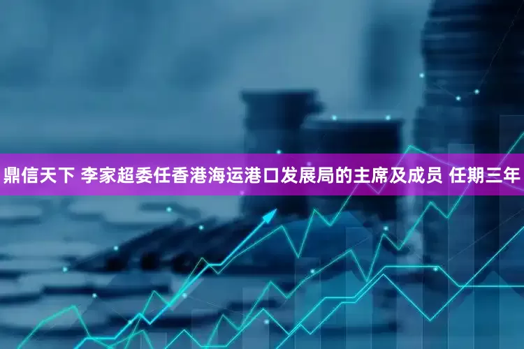 鼎信天下 李家超委任香港海运港口发展局的主席及成员 任期三年