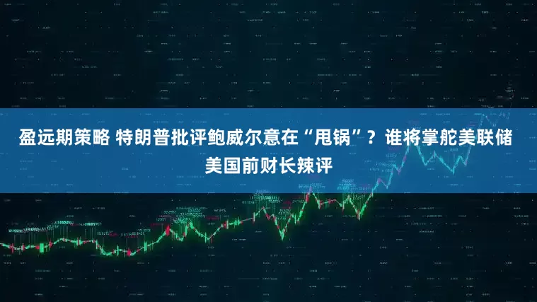 盈远期策略 特朗普批评鲍威尔意在“甩锅”？谁将掌舵美联储 美国前财长辣评