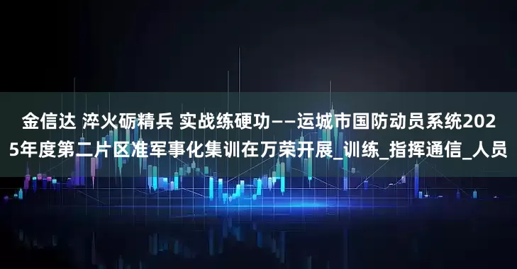 金信达 淬火砺精兵 实战练硬功——运城市国防动员系统2025年度第二片区准军事化集训在万荣开展_训练_指挥通信_人员
