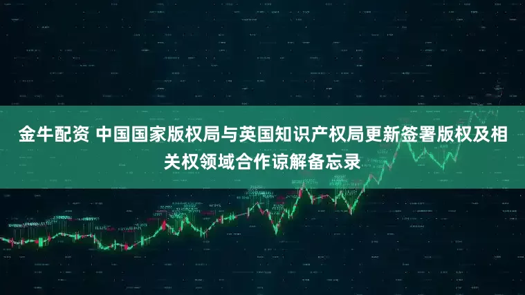 金牛配资 中国国家版权局与英国知识产权局更新签署版权及相关权领域合作谅解备忘录