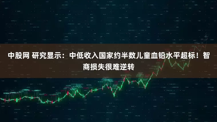 中股网 研究显示：中低收入国家约半数儿童血铅水平超标！智商损失很难逆转