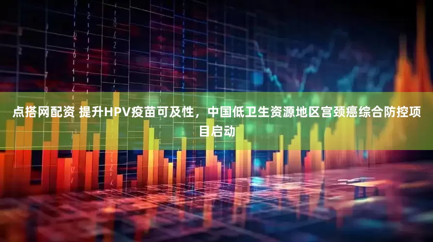 点搭网配资 提升HPV疫苗可及性，中国低卫生资源地区宫颈癌综合防控项目启动