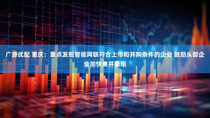 广源优配 重庆：重点发掘智能网联符合上市和并购条件的企业 鼓励头部企业加快兼并重组