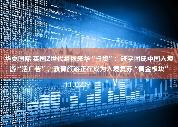 华夏国际 英国Z世代组团来华“扫货”：研学团成中国入境游“活广告”，教育旅游正在成为入境复苏“黄金板块”