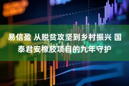 易信盈 从脱贫攻坚到乡村振兴 国泰君安橡胶项目的九年守护