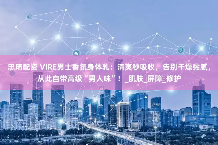 忠琦配资 VIRE男士香氛身体乳：清爽秒吸收，告别干燥黏腻，从此自带高级“男人味”！_肌肤_屏障_修护