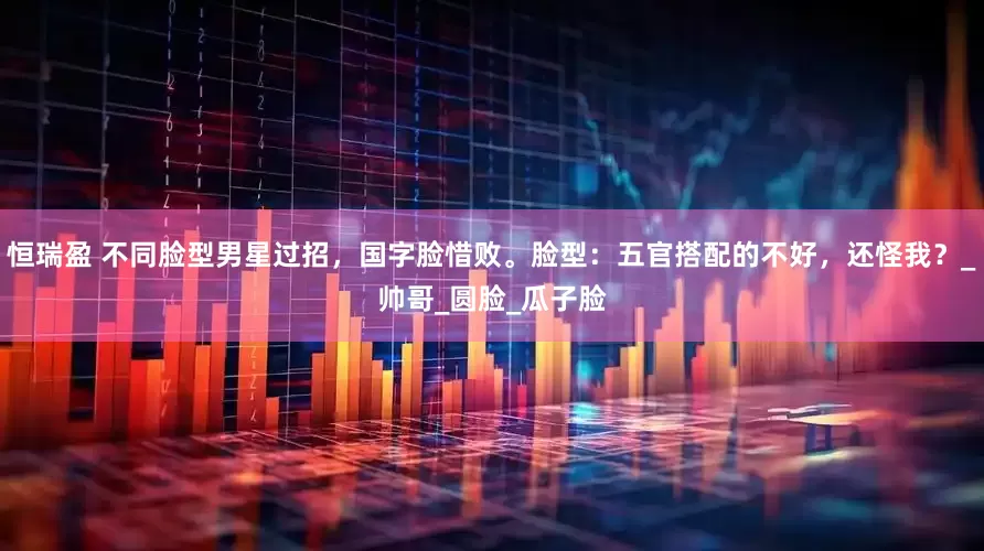 恒瑞盈 不同脸型男星过招，国字脸惜败。脸型：五官搭配的不好，还怪我？_帅哥_圆脸_瓜子脸