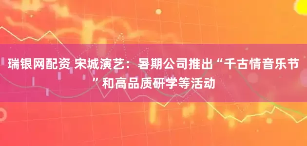 瑞银网配资 宋城演艺：暑期公司推出“千古情音乐节”和高品质研学等活动