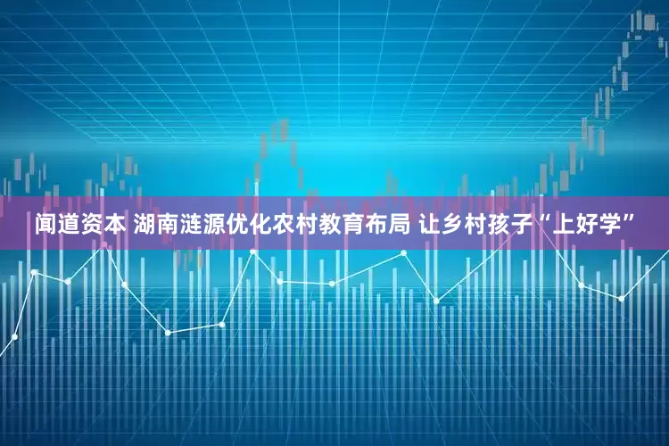 闻道资本 湖南涟源优化农村教育布局 让乡村孩子“上好学”