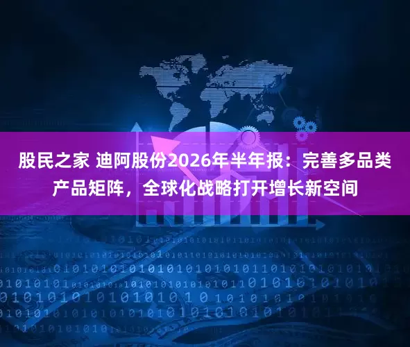 股民之家 迪阿股份2026年半年报：完善多品类产品矩阵，全球化战略打开增长新空间